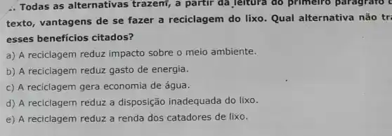 1. Todas as alternativas trazem, a partir da leitura do primeiro paragrafo c
texto, vantagens de se fazer a reciclagem do lixo. Qual alternativa não tr:
esses benefícios citados?
a) A reciclagem reduz impacto sobre o meio ambiente.
b) A reciclagem reduz gasto de energia.
c) A reciclagem gera economia de água.
d) A reciclagem reduz a disposição inadequada do lixo.
e) A reciclagem reduz a renda dos catadores de lixo.