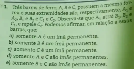 1. Três barras de ferro, A, Be C a mesma for-
ma e suas extremidades são respectivamente,
A_(1)
A_(2),B_(1) e B_(2) e C_(1) e C_(2) Observa-se que A_(1) atrai B_(1),B_(2)
C_(1) e repele C_(2)
Podemos afirmar, em relação a essas
barras, que:
a) somente A é um ímã permanente.
b) somente B é um ímã permanente.
c) somente C é um ímã permanente.
d) somente A e C são imas permanentes.
e) somente B e C são imās permanentes.