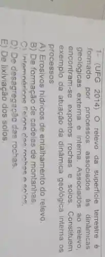 1- (UFG 2014) 0 relevo da superficie terrestre é
formado por processos associados as dinâmicas
geológicas externa e interna Associados ao relevo
encontram-se expostos rochas e solos. Constituem
exemplo da atuação da dinâmica geológica interna os
processos
A) Erosivos hidricos de entalhamento do relevo.
B) De formação de cadeias de montanhas.
C) Intemnérions fleions c'ae rochas a sn'ns.
D) De desagregação das rochas.
E) De lixiviação dos solos.