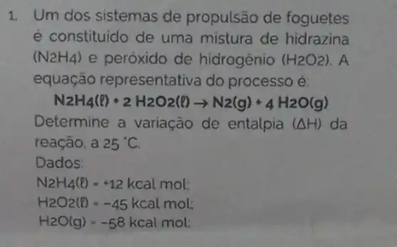 1. Um dos sistemas de propulsão de foguetes
é constituido de uma mistura de hidrazina
(N_(2)H_(4)) e peróxido de hidrogenio (H_(2)O_(2))
equação representativa do processo é:
N2H_(4)(l)+2H_(2)O2(l)arrow N2(g)+4H_(2)O(g)
Determine a variação de entalpia (Delta H) da
reação, a 25^circ C
Dados:
N2H_(4)(l)=+12kcalmol
H_(2)O_(2)(l)=-45kcalmol
H_(2)O(g)=-58kcalmol