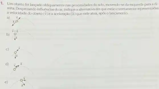 1. Um objeto foi lançado obliquamente nas proximidades do solo, movendo-se da esquerda para adi-
reita. Desprezando influências do ar, indique a alternativa em que estão corretamente representadas
a velocidade do objeto (overrightarrow (v)) e a aceleração (overrightarrow (a)) que nele atua, após o lançamento.
a) overrightarrow (v)
overrightarrow (a)
overrightarrow (v)=overrightarrow (0).
b)
là
C)
d)
e)