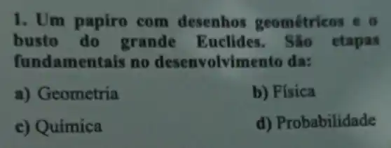 1. Um papiro com desenhos geométricos eo
busto do grande Euclides . São etapas
fundamentais ino desenvolvimento da:
a)Geometria
b) Física
c) Química
d)Probabilidade