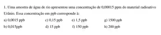 1. Uma amostra de água de rio apresentou uma concentração de 0 ,00015 ppm do material radioativo
Urânio. Essa concentração em ppb corresponde à:
a) 0,0015 ppb
c) 0,15 ppb
e) 1,5 ppb
g) 1500 ppb
b) 0,015ppb
d) 15 ppb
f) 150 ppb
h) 200 ppb