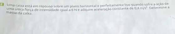 (1) Uma caixa está em repouso sobre um plano horizontal e perfeitamente liso quando sofre a acão de
uma única força de intensidade igual a6Ne adquire aceleração constante de 0,4m/s^2 Determine a
massa da caixa.