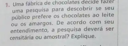 1. Uma fábrica de chocolates decide fazer
uma pesquisa para descobrir se seu
público prefere os chocolates ao leite
ou os amargos. De acordo com seu
entendimento, a pesquisa deverá ser
censitária ou amostral?Explique.