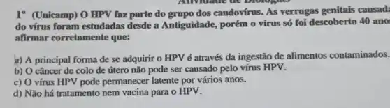 1" (Unicamp) 0 HPV faz parte do grupo dos caudovírus. As verrugas genitais causad:
do vírus foram estudadas desde a Antiguidade, porém o vírus só foi descoberto 40 ano:
afirmar corretamente que:
a) A principal forma de se adquirir o HPV é através da ingestão de alimentos contaminados.
b) O câncer de colo de útero não pode ser causado pelo vírus HPV.
c) O vírus HPV pode permanecer latente por vários anos.
d) Não há tratamento nem vacina para o HPV.