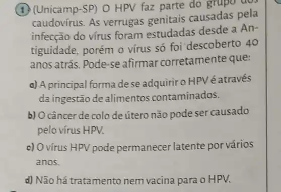 (1) (Unicamp-SP)O HPV faz parte do grupo dos
caudovírus. As verrugas genitais causadas pela
infecção do vírus foram estudadas desde a An-
tiguidade, porém o vírus só foi descoberto 40
anos atrás. Pode-se afirmar corretamente que:
a) A principal forma dese adquiriro HPV é através
da ingestão de alimentos contaminados.
b) O câncer de colo de útero não pode ser causado
pelo vírus HPV.
c) O vírus HPV pode permanecer latente por vários
anos.
d) Não há tratamento nem vacina para o HPV.