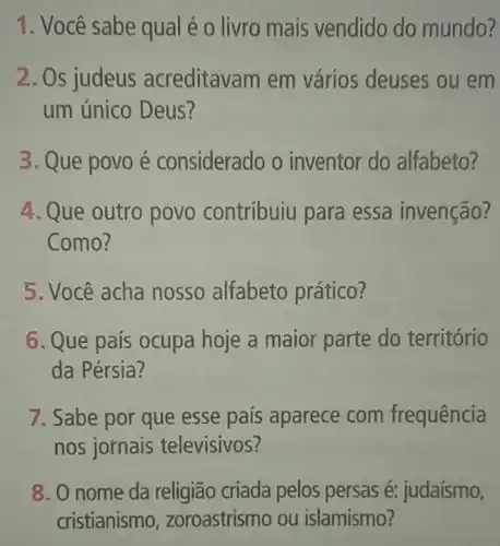 1. Você sabe qual é o livro mais vendido do mundo?
2. Os judeus acreditavam em vários deuses ou em
um único Deus?
3. Que povoé considerado o inventor do alfabeto?
4. Que outro povo contribuiu para essa invenção?
Como?
5. Você acha nosso alfabeto prático?
6. Que país ocupa hoje a maior parte do território
da Pérsia?
7. Sabe por que esse país aparece com frequência
nos jornais televisivos?
8. O nome da religião criada pelos persas é: judaísmo,
cristianismo , zoroastrismo ou islamismo?