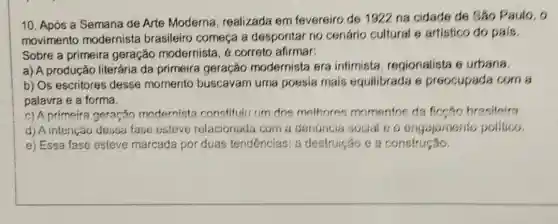 10. Após a Semana de Arte Moderna realizada em fevereiro de 1922 na cidade de Sǎo Paulo, o
movimento modernista brasileiro começa a despontar no cenário cultural e artistico do pals.
Sobre a primeira geração modernista , é correto afirmar:
a) A produção literária da primeira geração modernista era intimista, regionalista 6 urbana.
b) Os escritores desse momento buscavam uma poesia mais equilibrada 6 preocupada com a
palavra e a forma.
c) A primeira geração modernista constituju um dos methores momentos da ficeao brasileira
d) A intenção dessa fase esteve relacionada com a denuncia social 60 engajamento politico.
e) Essa fase esteve marcada por duas tendências: a destruição e a construção.