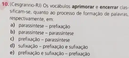 10. (Cesgranrio-R) Os vocábulos aprimorar e encerrar clas-
sificam-se, quanto ao processo de formação de palavras,
respectivamente, em:
a) parassintese -prefixação
b) parassintese -parassintese
c) prefixação -parassintese
d) sufixação -prefixação e sufixação
e) prefixação e sufixação - prefixação