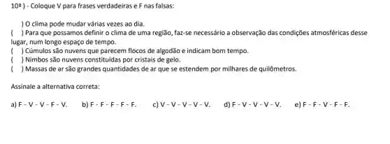 10: ) - Coloque V para frases verdadeiras e F nas falsas:
) O clima pode mudar vária:vezes ao dia.
() ( ) Para que possamos definir o clima de uma região, faz-se necessário a observação das condições atmosféricas desse
lugar, num longo espaço de tempo.
() Cúmulos são nuvens que parecem flocos de algodão e indicam bom tempo.
) ) Nimbos são nuvens constituidas por cristais de gelo.
() ( ) Massas de ar são grandes quantidades de ar que se estendem por milhares de quilômetros.
Assinale a alternativa correta:
a) F - V -V-F-V.
b) F-F-F-F-F
c) V-V-V-V-V
d) F-V-V-V-V
e) F-F-V-F-F.