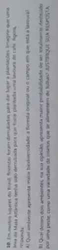 10. Em muitos lugares do Brasil, florestas foram derrubadas para dar lugar a plantaçóes. Imagine que uma
Srea de Mata Atlantica tenha sido derrubada para que fosse plantada uma lavoura de cafe. Agora,
responda:
A) Qual ambiente apresenta maior biodiversidade: a floresta original ou o campo em que está a lavoura?
B) Qual desses dois ambientes, na sua opinido.apresenta maior probabilidade de ser totalmente destruido
por uma peste, como uma variedade de insetos que se alimentem de folhas? JUSTIRQUE SUA RESPOSTA