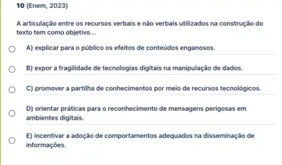 10 (Enem, 2023)
A articulação entre os recursos verbais e não verbais utilizados na construção do
texto tem como objetivo __
A) explicar para o público os efeitos de conteúdos enganosos.
B) expor a fragilidade de tecnologias digitais na manipulação de dados.
C) promover a partilha de conhecimentos por meio de recursos tecnológicos.
D) orientar práticas para o reconhecimento de mensagens perigosas em
ambientes digitais.
E) incentivar a adoção de comportamentos adequados na disseminação de
informações.