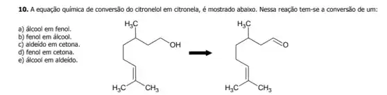 10. A equação química de conversão do citronelol em citronela, é mostrado abaixo. Nessa reação tem-se a conversão de um:
b) fenol em álcool.
a) álcool em fenol.
+H_(3)CH_(3)
c) aldeído em cetona.
d) fenol em cetona.
e) álcool em aldeído.