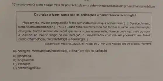 10) (F090245HB) O texto abaixo trata da aplicação de uma determinada radiação em procedimentos médicos.
Cirurgias a laser: quais são as aplicações e beneficios da tecnologia?
Hoje em dia, muitas cirurgias são feitas com instrumentos que emitem laser [...]. O procedimento
trata-se de uma radiação [...]que é usada para realizaro corte dos tecidos durante uma intervenção
cirúrgica. Com o avanço da tecnologia, as cirurgias a laser estão ficando cada vez mais comuns
e. devido ao menor tempo de recuperação, o procedimento costuma ser priorizado em áreas
como oftalmologia , coloproctologia e neurologia. ()
Disponivel em : chttps://bit.ly/42w/7AJm>, Acesso em:21 mar.2023. Adaptado para fins diddicos. Fragmento.
As cirurgias, mencionadas nesse texto, utilizam um tipo de radiação
A) mecânica.
B) longitudinal.
C) ionizante.
D) eletromagnética.