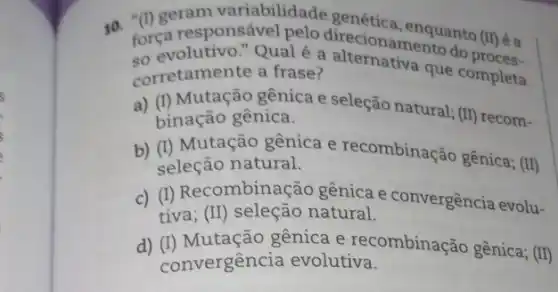 10. força responsável pelo direcionamentuanto (II)
so evolutivo." Qualé a do
corretamente a frase? corretamente a frase?que completa
a) (I) Mutação gênica e seleção natural; (II) recom-
binação gênica.
b) (I) Mutação gênica e recombinação gênica ; (II)
seleção natural.
c) (I) Recombinação gênica e convergência evolu-
tiva; (II) seleção natural.
d) (I) Mutação gênica e recombinação gênica; (II)
convergência evolutiva.