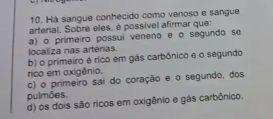 10. Há sangue conhecido como venoso e sangue
arterial.Sobre eles é possivel afirmar que:
a) 0 primeiro possui veneno e - segundo se
localiza nas artérias.
b) 0 primeiro é rico em gás carbônico eo segundo
rico em oxigênio.
c) 0 primeiro sai do coração e o segundo dos
pulmōes.
d) os dois são ricos em oxigênio e gás carbônico.