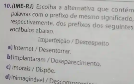 10. (IME-RJ)Escolha a alternativa que contém
palavras com o prefixo de mesmo significado,
respectivamente dos prefixos dos seguintes
vocábulos abaixo.
Imperfeicao/Desrespeito
a) Internet/Desenterrar
b) Implantaram /Desaparecimento.
c) Imorais/Disptilde (o)e
d) Inimaginável /Descompromis