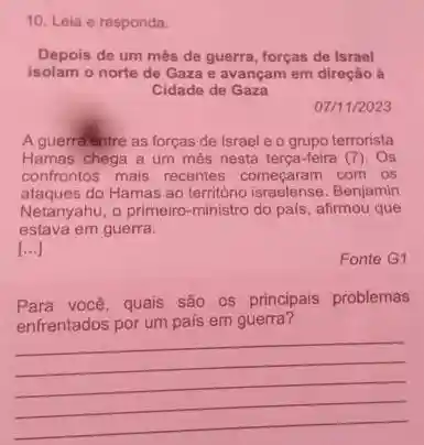 10. Leia e responda.
Depois de um més de guerra, forças de Israel
isolam o norte de Gaza e avançam em direção a
Cidade de Gaza
07/11/2023
A guerralentre as forças de Israel e o grupo terrorista
Hamas chega a um més nesta terça-feira (7). Os
confrontos mais recentes começaram com os
ataques do Hamas ao território israelense. Benjamin
Netanyahu, o primeiro-ministro do pais, afirmou que
estava em guerra.
[ldots ]
Fonte G1
Para você, quais são os principais problemas
enfrentados por um pais em guerra?
__