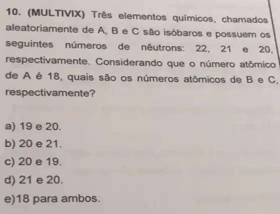 10. (MULTIVIX)Três elementos químicos , chamados
aleatoriamente de A, B e C são isóbaros e possuem os
seguintes números de nêutrons: 22,21 e 20.
respectivamente . Considerando que o número atômico
de A é 18, quais são os números atômicos de Bec,
respectivamente?
a) 19 e 20.
b) 20 e 21.
c) 20 e 19.
d) 21 e 20.
e)18 para ambos.