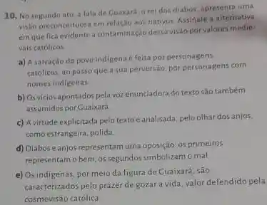 10. No segundo ato a fala de Cuaxara a rei dos diabos apresenta uma
visto preconceituosa em relação aos nativos. Assinale a alternativa
em que fica evidentea contaminaçdo dessa visio por valores medie-
vais católicos
a) A salvação do povo indigena e feita por personagens
católicos, ao passo que a sua perversio, por personagens com
nomes indigenas
b) Osvicios apontados pela vozenunciadora do texto são também
assumidos por Cuaixard
c) A virtude explicitadz pelo textoé analisada pelo olhar dos anjos.
como estrangeira, polida.
d) Diaboseanjos representam uma oposição: 05 primeiros
representam o bem; os segundos simbolizam o mal
e) Os indigenas, por meio da figura de Cuaixará são
caracterizados pelo prazer de gozar a vida, valor defendido pela
cosmovisão católica