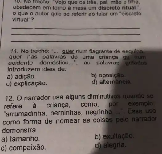 10. No trecho:"Vejo que os três, pai, mãe e filha.
obedecem em torno à mesa um discreto ritual.".
que o autor quis se referir ao falar um"discreto
virtual"?
__
11. No trecho:".... quer num flagrante de esquina.
guer nas palavras de uma criança ou num
acidente doméstico __ ", as palavras grifadas
introduzem ideia de:
a) adição.
b) oposição.
C)explicação.
d)alternância
12. 0 narrador usa alguns diminutivo s quando se
refere à crianca , como, por exemplo:
"arrumadinha , perninhas , negrinha ...... Esse uso
como forma de nomear as coisas pelo narrador
demonstra
a) tamanho.
b)exultação
C)compaixão.
d) alegria.