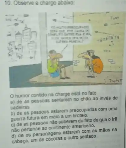 10. Observe a charge abaixo:
humor contido na charge está no fato
a) de as pessoas sentarem no chǎo ao invés de
cadeiras
b) de as pessoas estarem preocupadas com uma
guerra futura em meio a um tiroteio
c) de as pessoas não saberem do fato de que o Irã
não pertence ao continente americano.
d) de os personagens estarem com as mãos na
cabeça, um de e outro sentado.