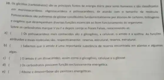 10. Os glicidios (carboidratos) são as principais fontes de energia diária para seres humanos e sao classificados
em monossacarideo , oligossacarideos e polissacarideos, de acordo com o tamanho da molécula.
Polissacarideos são polimeros de glicose constituidos fundamentalmente por átomos de carbono , hidrogénio
e oxigênio que desempenham diversas funçōes essenciais ao bom funcionamento do organismo.
Sobre os carboidratos marque Vou Fe depois corrija as frases Falsas , reescrevendo-as:
a) () Os polissacarideos mais conhecidos são o glicogênio , a celulose, o amido e a quitina. As fungBes
atribuidas a essas moléculas são, respectivamente : reserva, estrutural, reserva , estrutural.
b) () Sabemos que o amido é uma importante substância de reserva encontrada em plantas e algumas
algas.
c) () O amido é um dissacarideo , assim como o glicogênic , celulose e a glicose.
d) ) Os carboidratos possuem função exclusivamente energética.
e) ( ) Ribose e desoxirribose são pentoses energéticas.