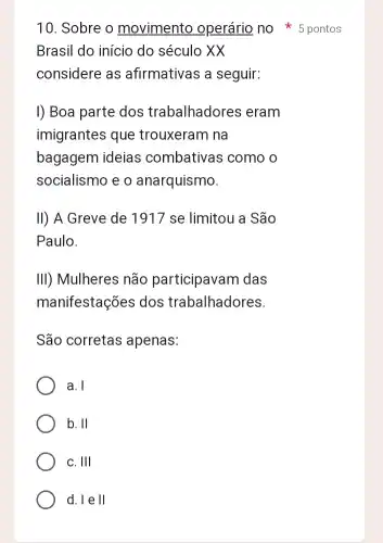 10. Sobre o movimento operário no 5 pontos
Brasil do início do século XX
considere as afirmativas a seguir:
I) Boa parte dos trabalhadores eram
imigrantes que trouxeram na
bagagem ideias combativas como o
socialismo e o anarquismo.
II) A Greve de 1917 se limitou a São
Paulo.
III) Mulheres não participavam das
manifestações dos trabalhadores.
São corretas apenas:
a. I
b. II
C. Ill
d. leVert