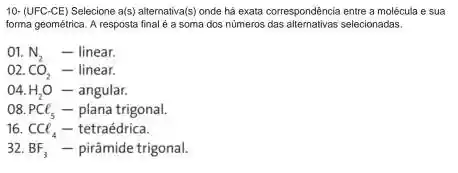 10- (UFC-CE) Selecione a(s) alternativa (s) onde há exata correspondência entre a molécula e sua
forma geométrica. A resposta final é a soma dos numeros selecionadas.
01. N_(2) - linear.
o2. CO_(2) - linear.
()4. H_(2)O - angular.
o8. PCl_(5) - plana trigonal.
16. CCl_(4) - tetraédrica.
32. BF_(3) - pirâmide trigonal.