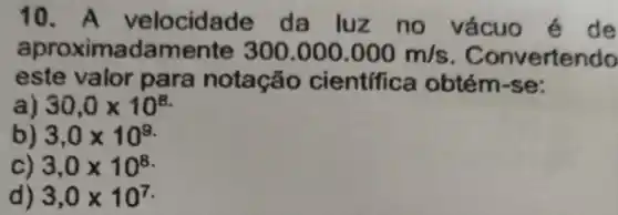 10. A velocidade da luz no vácuo é de
aproximadamente 300.000.000m/s . Convertendo
este valor para notação cientifica obtém-se:
a) 30,0times 10^8
b) 3,0times 10^9
c) 3,0times 10^8
d) 3,0times 10^7