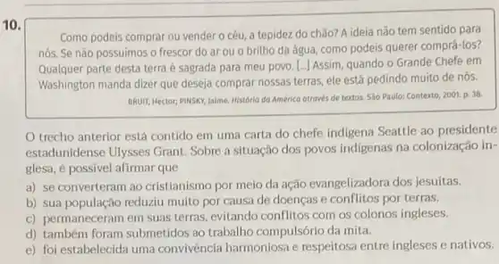 10.
Como podeis comprar ou vender o céu, a tepidez do chão? A ideia não tem sentido para
nós. Se não possuimos o frescor do ar ou o britho da água, como podeis querer comprá-los?
Qualquer parte desta terra é sagrada para meu povo. [...] Assim, quando o Grande Chefe em
Washington manda dizer que deseja comprar nossas terras ele está pedindo muito de nós.
BRUIT, Hector; PINSKY, Jaime História da América otravés de textos. São Paulo: Contexto,2001. p. 38
trecho anterior está contido em uma carta do chefe indigena Seattle ao presidente
estadunidense Ulysses Grant Sobre a situação dos povos indigenas na colonização in-
glesa, é possivel afirmar que
a) se converteram ao cristianismo por meio da ação evangelizadora dos jesuítas.
b) sua população reduziu muito por causa de doenças e conflitos por terras.
c) permaneceram em suas terras, evitando conflitos com os colonos ingleses.
d) também foram submetidos ao trabalho compulsório da mita.
e) foi estabelecida uma convivência harmoniosa e respeitosa entre ingleses e nativos.