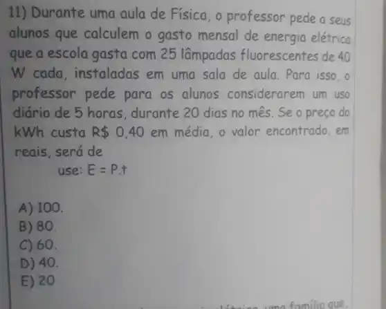 11) Durante uma aula de Física, o professor pede a seus
alunos que calculem o gasto mensal de energia elétrica
que a escola gasta com 25 lâmpadas fluorescent es de 40
W cada , instaladas em uma sala de aula. Para isso,o
professor pede para os alunos considerar em um uso
diário de 5 horas , durante 20 dias no mes . Se o preço do
kWh custa R 0,40 em média, o valor encontrado,em
reais, será de
use: E=P.t
A) 100.
B) 80.
C) 60.
D) 40.
E) 20