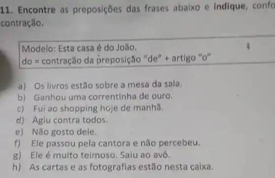 11. Encontre as preposições das frases abaixo e indique , confo
contração.
Modelo: Esta casa é do João.
do=contrachat (a)circ dahat (p)reposichat (a)o''de''+artlgo''
a) Os livros estão sobre a mesa da sala.
b) Ganhou uma correntinha de ouro.
c) Fui ao shopping hoje de manhã.
d) Agiu contra todos.
e) Não gosto dele.
f) Ele passou pela cantora e não percebeu.
g) Ele é muito teimoso. Saiu ao avô.
h) As cartas e as fotografias estão nesta caixa.