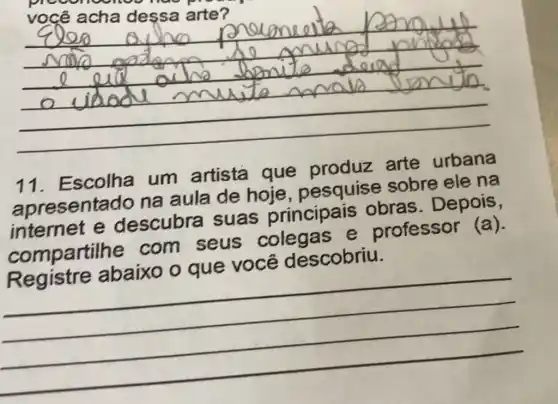 __
11. Escolha um artista que produz arte urbana
apresentado na aula de hoje pesquise sobre ele na
internet e descubra suas principais obras Depois,
compartilhe com seus colegas e professor (a)
lescobriu
__
Registre abaixo oque vocation