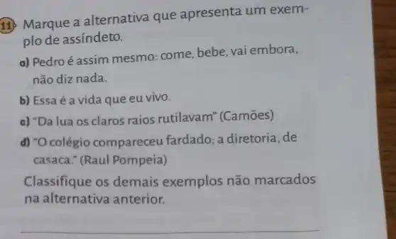 11. Marque a alternativa que apresenta um exem-
plo de assíndeto.
a) Pedro é assim mesmo: come bebe, vai embora,
não diz nada.
b) Essa é a vida que eu vivo.
c) "Da lua os claros raios rutilavam'(Camōes)
d) "O colégio compareceu fardado; a diretoria,de
casaca." (Raul Pompeia)
Classifique os demais exemplos não marcados
na alternativa anterior.