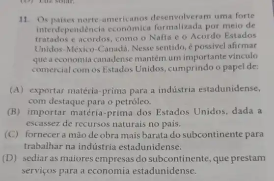 11. Os paises norte-americanos desenvolveram uma forte
interdependencia economica formalizada por meio de
tratados e acordos, como o Nafta e o Acordo Estados
Unidos-México-Cana da. Nesse sentido,é possivel afirmar
que a economia canadense mantém um importante vínculo
comercial com os Estados Unidos , cumprindo o papel de:
(A) exportar matéria -prima para a indústria estadunidense,
com destaque para o petróleo.
(B) importar matéria-prima dos Estados Unidos dada a
escassez de recursos naturais no país.
(C) fornecera mão de obra mais barata do subcontinente para
trabalhar na indústria estadunidense.
(D) sediar as maiores empresas do subcontinente, que prestam
serviços para a economia estadunidense.