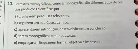 11. Os textos monográficos, como a monografia, são diferenciados de ou-
tras produções cientificas por
a) divulgarem pesquisas relevantes.
b) seguirem um padrão acadêmico.
c) apresentarem introdução , desenvolvimento e conclusão.
d) serem monográficos e monoautorais.
e) empregarem linguagem formal ,objetiva e impessoal.