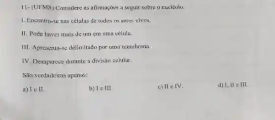 11- (UFMS)Considere as afirmações a seguir sobre o nucléolo.
I. Encontra-se nas células de todos os seres vivos.
II. Pode haver mais de um em uma célula.
III. Apresenta-se delimitado por uma membrana.
IV. Desaparece durante a divisão celular.
São verdadeiras apenas:
a) I e I
b) Ie III.
c) II e IV.
d) I, II e III.