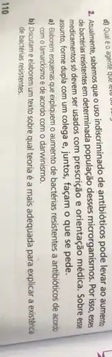 110
2. Atualmente, sabemos que o uso indiscriminado de antibióticos pode levar ao aumento
de bactérias resistentes em determinada população desses microrganismos . Por isso, esses
medicamentos só devem ser usados com prescrição e orientação médica Sobre esse
assunto, forme dupla com um colega e, juntos , façam o que se pede.
a) Elaborem esquemas que expliquem o aumento de bactérias resistentes a antibióticos de acordo
com o lamarckismo e de acordo com o darwinismo.
b) Discutam e elaborem um texto sobre qual teoria é a mais adequada para explicar a existência
de bactérias resistentes.