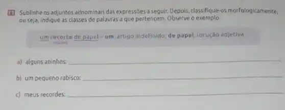 111 Sublinhe os adjuntos adnominais das expressões a seguir. Depois, classifique-os morfologicamente,
ou seja, indique as classes de palavras a que pertencem. Observe o exemplo.
um recorte de papel -um: artigo indefinido; de papel: locução adjetiva
nucleo
a) alguns aninhos:
__
b) um pequeno rabisco:
__
c) meus recordes:
__