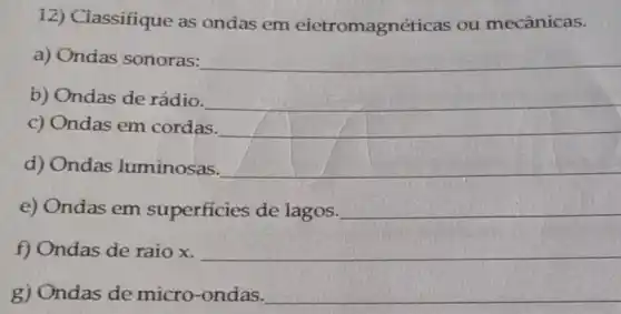 12) Ciassifique as ondas em eietromagnéticas ou mecânicas.
a) Ondas sonoras:
__
b) Ondas de rádio.
__
c) Ondas em cordas.
__
d) Ondas luminosas.
__
e) Ondas em superficies de lagos.
__
f) Ondas de raio x.
__
g) Ondas de micro-ondas.
__