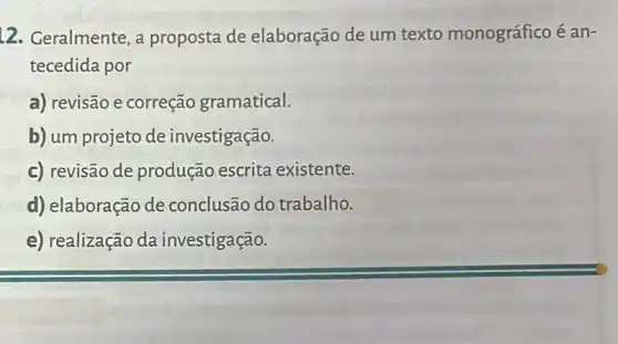 12. Geralmente, a proposta de elaboração de um texto monográfico é an-
tecedida por
a) revisão e correção gramatical.
b) um projeto de investigação.
c) revisão de produção escrita existente.
d) elaboração de conclusão do trabalho.
e) realização da investigação.