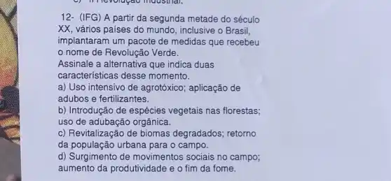 12- (IFG) A partir da segunda metade do século
XX, vários países do mundo, inclusive o Brasil,
implantaram um pacote de medidas que recebeu
nome de Revolução Verde.
Assinale a alternativa que indica duas
características desse momento.
a) Uso intensivo de agrotóxico; aplicação de
adubos e fertilizantes.
b) Introdução de espécies vegetais nas florestas;
uso de adubação orgânica.
c) Revitalização de biomas degradados retorno
da população urbana para o campo.
d) Surgimento de movimentos sociais no campo;
aumento da produtividade e o fim da fome.