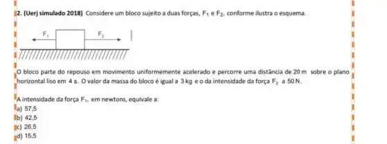 12. (Uerj simulado 2018)Considere um bloco sujeito a duas forças, F_(1) e F_(2). conforme ilustra o esquema.
bloco parte do repouso em movimento uniformemente acelerado e percorre uma distância de 20 m sobre o plano
horizontal liso em 4 s Ovalor da massa do bloco é igual a 3 kg e o da intensidade da força F_(2) a 50 N.
A intensidade da força F_(1), em newtons, equivale a:
a) 57,5
b) 42,5
c) 26,5
d) 15,5