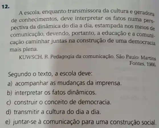 12.
A escola, enquanto transmissora da cultura e geradora
de conhecimentos,deve interpretar os fatos numa pers-
pectiva da dinâmica do dia a dia, estampada nos meios de
comunicação devendo, portanto , a educação e a comuni-
cação caminhar juntas na construção de uma democracia
mais plena.
KUWSCH, R Pedagogia da comunicação. São Paulo: Martins
Fontes, 1986.
Segundo o texto , a escola deve:
a) acompanhar as mudanças da imprensa.
b) interpretar os fatos dinâmicos.
c) construir o conceito de democracia.
d) transmitir a cultura do dia a dia.
e) juntar-se à comunicação para uma construção social.