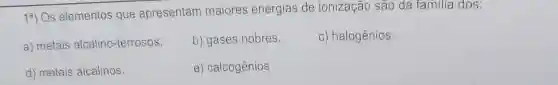 13) Os elementos que apresentam maiores energias de ionização são da familia dos:
a) metais alcalino-terrosos.
b) gases nobres.
c) halogênios.
d) metais alcalinos.
e) calcogênios