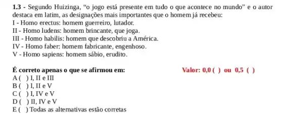 1.3 - Segundo Huizinga ,"o jogo está presente em tudo o que acontece no mundo" e o autor
destaca em latim, as designações mais importantes que o homem já recebeu:
I - Homo erectus: homem guerreiro, lutador.
II - Homo ludens: homem brincante, que joga.
III - Homo habilis: homem que descobriu a América.
IV - Homo faber: homem fabricante, engenhoso.
V - Homo sapiens: homem sábio , erudito.
É correto apenas o que se afirmou em:
Valor: 0,0 ( )ou 0,5 ()
A( ) I, II e III
B ( ) I, II e V
C ( ) I, IV e V
D () II, IV e V
E () Todas as alternativas estão corretas