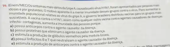 14. (Enem/MEC)Ossintomas mais-sérios da GripeA, causadapel MrusHINI, foram apresentados por pessoas mais
idosas e por gestantes. 0 motivo aparente é a menor imunidade desses grupos contra virus. Para aumentar a
imunidade populacional relativa ad virus da gripe A o governo brasileiro distribulu vacinas para os grupos mais
suscetiveis. A vacina contra o H1N1, assim como qualquer outra vacina contra agentes causadores de doenças
infecto-contagiosas, aumenta a imunidade das pessoas porque
a) possui anticorpos contra o agente causador da doença.
b) possui proteínas que eliminam o agente causador da doença.
c) estimula a produção de glóbulos vermelhos pela medula óssea.
d) possui linfócitos BeT que neutralizam o agente causador da doença.
e) estimula a produção de anticorpos contra o agente causador da doença.