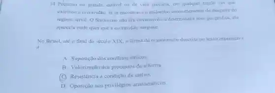 14. Pequeno ou grande estável ou de vida precária, em qualquer região em que
existisse a escravidão, lá se encontrava o quilombo como elemento de desgaste do
regime servil. O fenômeno não era circunscrito a determinada área geográfica, ele
aparecia onde quer que a escravidão surgisse.
No Brasil, até o final do século XIX.a forma de organização descrita no texto expressava
a
A. Superação dos conflitos étnicos.
B. Valorização dos processos de alforria.
(C) Resistência à condição de cativo.
D. Oposição aos privilégios aristocráticos.